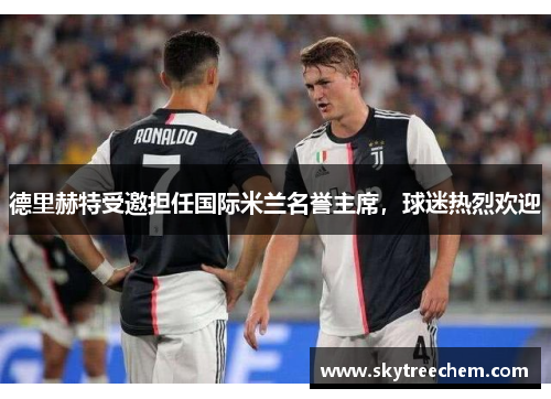 德里赫特受邀担任国际米兰名誉主席，球迷热烈欢迎