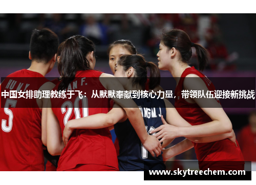 中国女排助理教练于飞：从默默奉献到核心力量，带领队伍迎接新挑战