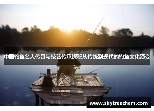 中国钓鱼名人传奇与技艺传承探秘从传统到现代的钓鱼文化演变